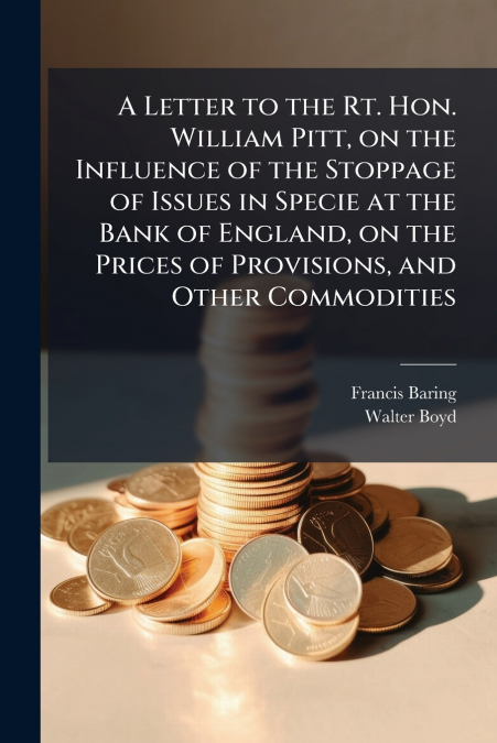 A Letter to the Rt. Hon. William Pitt, on the Influence of the Stoppage of Issues in Specie at the Bank of England, on the Prices of Provisions, and Other Commodities