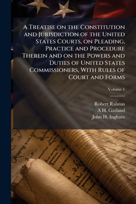 A Treatise on the Constitution and Jurisdiction of the United States Courts, on Pleading, Practice and Procedure Therein and on the Powers and Duties of United States Commissioners, With Rules of Cour