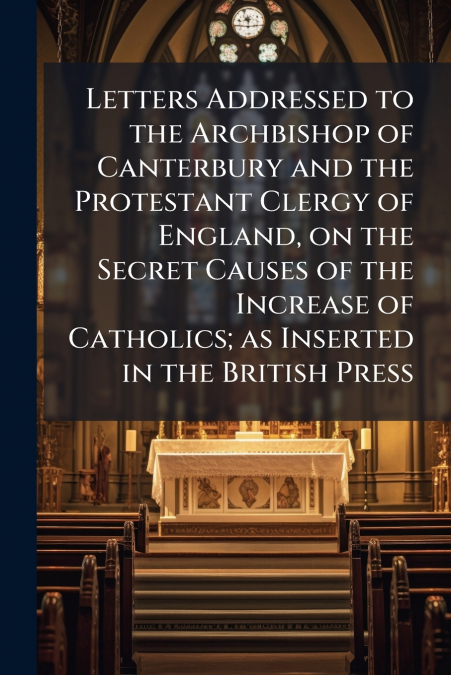 Letters Addressed to the Archbishop of Canterbury and the Protestant Clergy of England, on the Secret Causes of the Increase of Catholics; as Inserted in the British Press