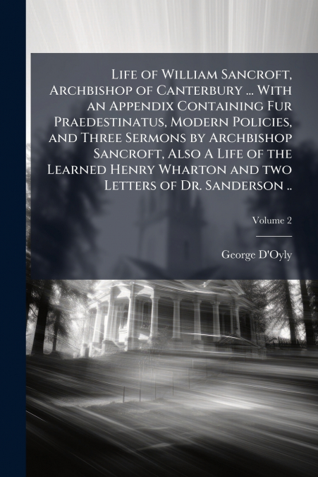 Life of William Sancroft, Archbishop of Canterbury ... With an Appendix Containing Fur Praedestinatus, Modern Policies, and Three Sermons by Archbishop Sancroft, Also A Life of the Learned Henry Whart