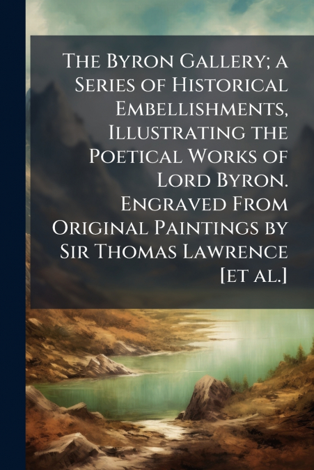 The Byron Gallery; a Series of Historical Embellishments, Illustrating the Poetical Works of Lord Byron. Engraved From Original Paintings by Sir Thomas Lawrence [et al.]