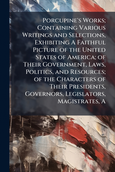 Porcupine’s Works; Containing Various Writings and Selections, Exhibiting A Faithful Picture of the United States of America; of Their Government, Laws, Politics, and Resources; of the Characters of T