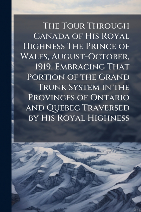 The Tour Through Canada of His Royal Highness The Prince of Wales, August-October, 1919, Embracing That Portion of the Grand Trunk System in the Provinces of Ontario and Quebec Traversed by His Royal 
