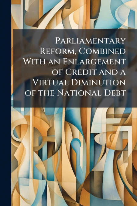 Parliamentary Reform, Combined With an Enlargement of Credit and a Virtual Diminution of the National Debt