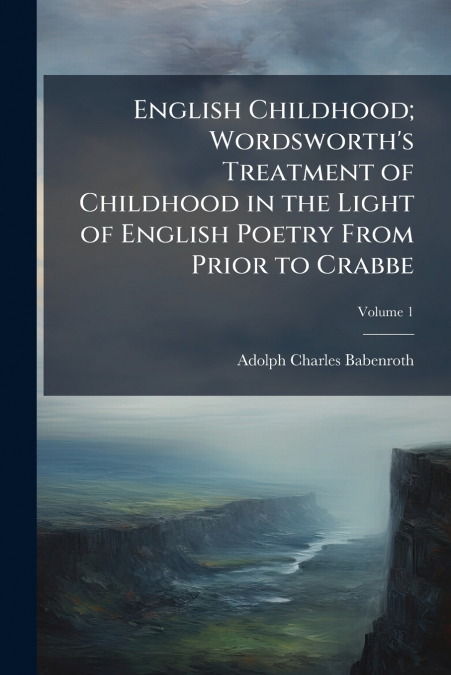 English Childhood; Wordsworth’s Treatment of Childhood in the Light of English Poetry From Prior to Crabbe; Volume 1