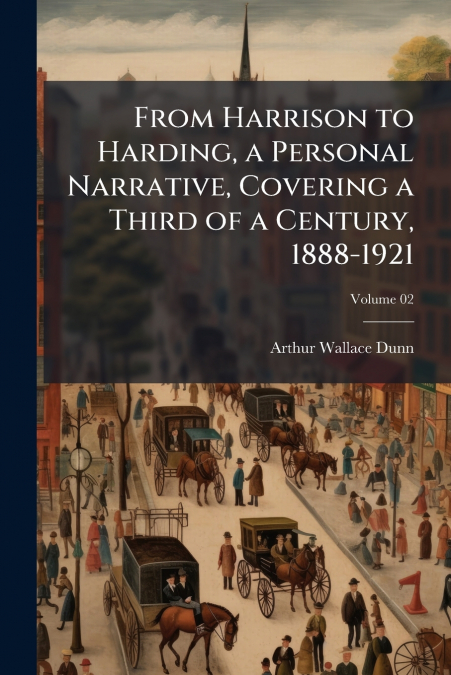 From Harrison to Harding, a Personal Narrative, Covering a Third of a Century, 1888-1921; Volume 02