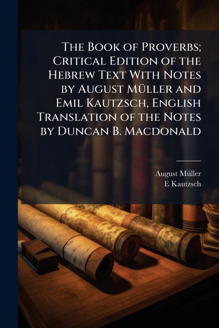 The Book of Proverbs; Critical Edition of the Hebrew Text With Notes by August Müller and Emil Kautzsch, English Translation of the Notes by Duncan B. Macdonald