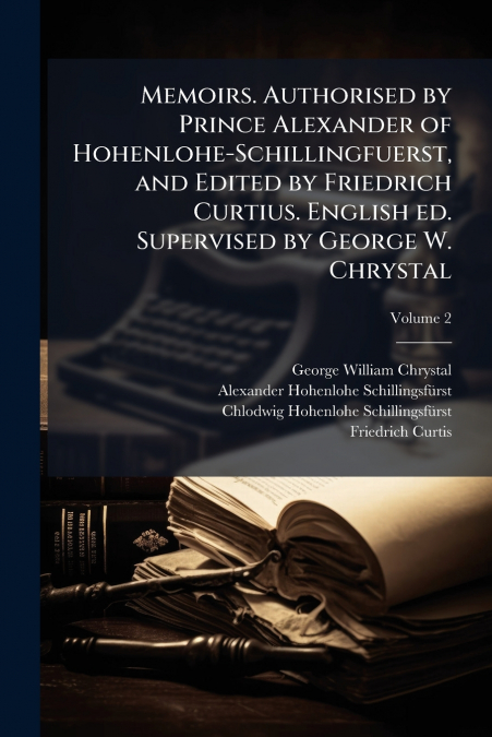 Memoirs. Authorised by Prince Alexander of Hohenlohe-Schillingfuerst, and Edited by Friedrich Curtius. English ed. Supervised by George W. Chrystal; Volume 2