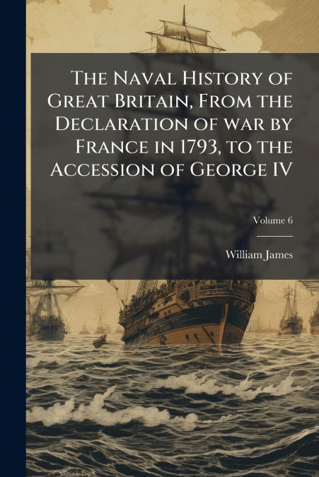 The Naval History of Great Britain, From the Declaration of war by France in 1793, to the Accession of George IV