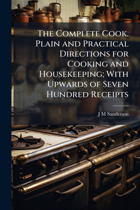 The Complete Cook. Plain and Practical Directions for Cooking and Housekeeping; With Upwards of Seven Hundred Receipts