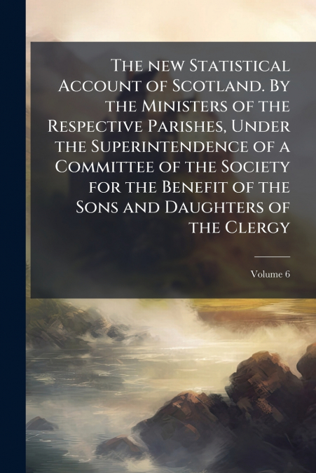 The new Statistical Account of Scotland. By the Ministers of the Respective Parishes, Under the Superintendence of a Committee of the Society for the Benefit of the Sons and Daughters of the Clergy; V