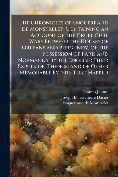 The Chronicles of Enguerrand de Monstrelet; Containing an Account of the Cruel Civil Wars Between the Houses of Orleans and Burgundy; of the Possession of Paris and Normandy by the English; Their Expu