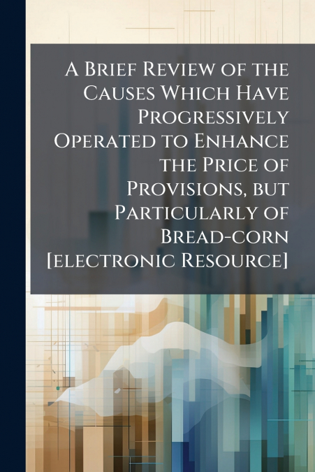 A Brief Review of the Causes Which Have Progressively Operated to Enhance the Price of Provisions, but Particularly of Bread-corn [electronic Resource]