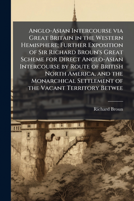 Anglo-Asian Intercourse via Great Britain in the Western Hemisphere; Further Exposition of Sir Richard Broun’s Great Scheme for Direct Anglo-Asian Intercourse by Route of British North America, and th