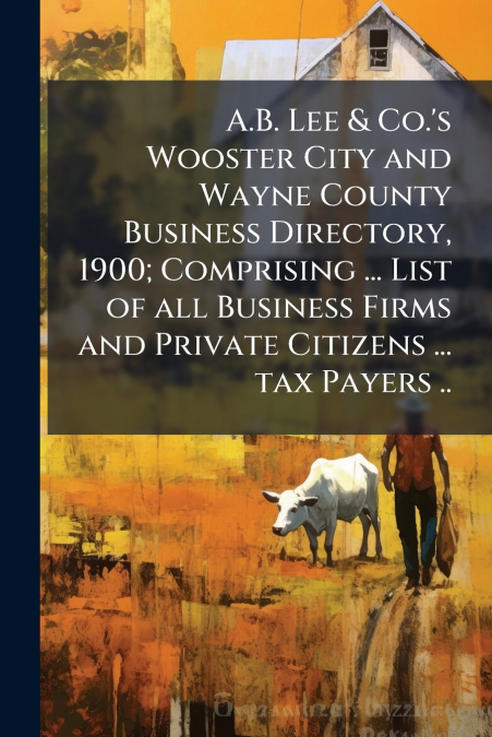 A.B. Lee & Co.’s Wooster City and Wayne County Business Directory, 1900; Comprising ... List of all Business Firms and Private Citizens ... tax Payers ..