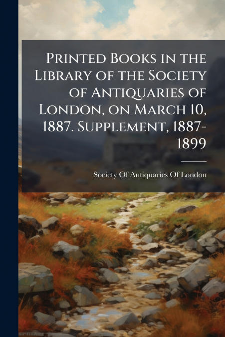Printed Books in the Library of the Society of Antiquaries of London, on March 10, 1887. Supplement, 1887-1899