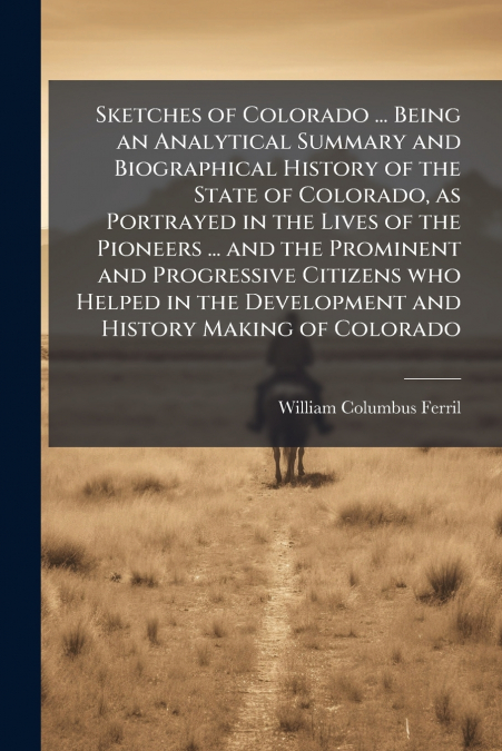Sketches of Colorado ... Being an Analytical Summary and Biographical History of the State of Colorado, as Portrayed in the Lives of the Pioneers ... and the Prominent and Progressive Citizens who Hel