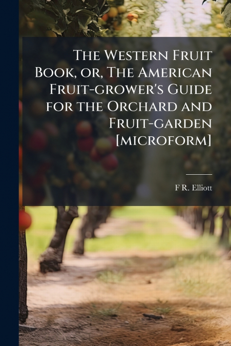 The Western Fruit Book, or, The American Fruit-grower’s Guide for the Orchard and Fruit-garden [microform]