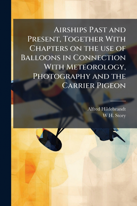 Airships Past and Present, Together With Chapters on the use of Balloons in Connection With Meteorology, Photography and the Carrier Pigeon