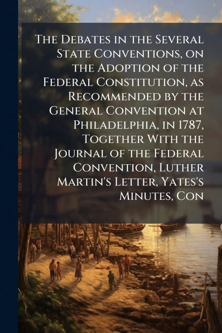The Debates in the Several State Conventions, on the Adoption of the Federal Constitution, as Recommended by the General Convention at Philadelphia, in 1787, Together With the Journal of the Federal C