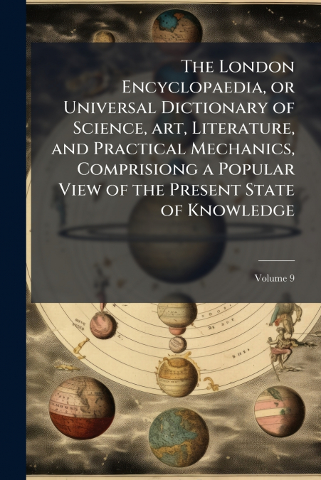 The London Encyclopaedia, or Universal Dictionary of Science, art, Literature, and Practical Mechanics, Comprisiong a Popular View of the Present State of Knowledge; Volume 9
