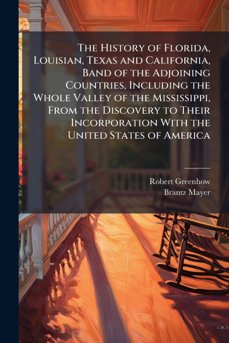The History of Florida, Louisian, Texas and California, Band of the Adjoining Countries, Including the Whole Valley of the Mississippi, From the Discovery to Their Incorporation With the United States