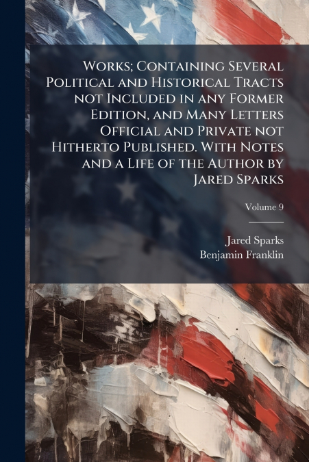 Works; Containing Several Political and Historical Tracts not Included in any Former Edition, and Many Letters Official and Private not Hitherto Published. With Notes and a Life of the Author by Jared