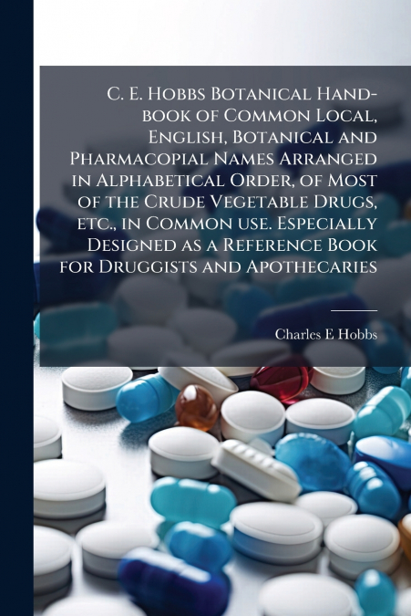 C. E. Hobbs Botanical Hand-book of Common Local, English, Botanical and Pharmacopial Names Arranged in Alphabetical Order, of Most of the Crude Vegetable Drugs, etc., in Common use. Especially Designe
