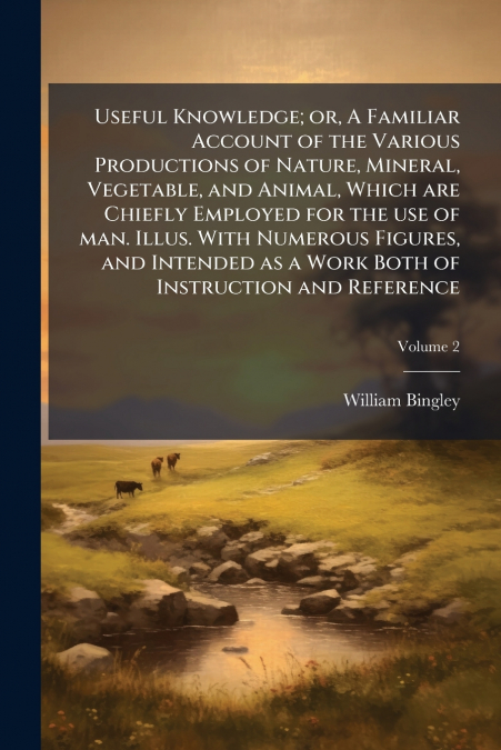 Useful Knowledge; or, A Familiar Account of the Various Productions of Nature, Mineral, Vegetable, and Animal, Which are Chiefly Employed for the use of man. Illus. With Numerous Figures, and Intended