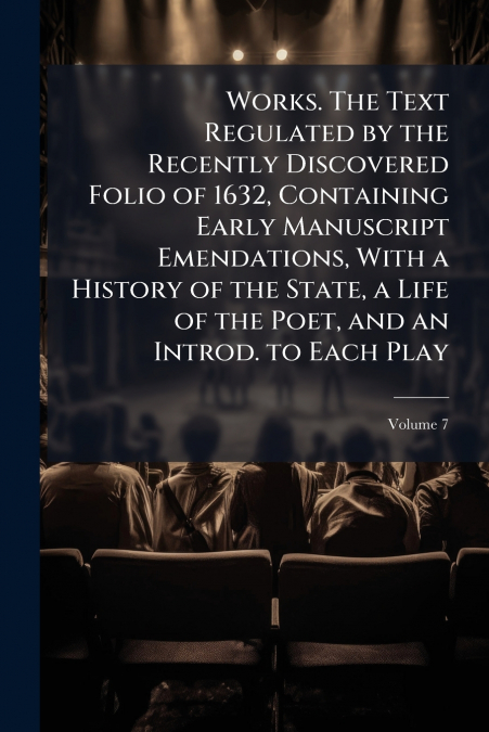 Works. The Text Regulated by the Recently Discovered Folio of 1632, Containing Early Manuscript Emendations, With a History of the State, a Life of the Poet, and an Introd. to Each Play; Volume 7