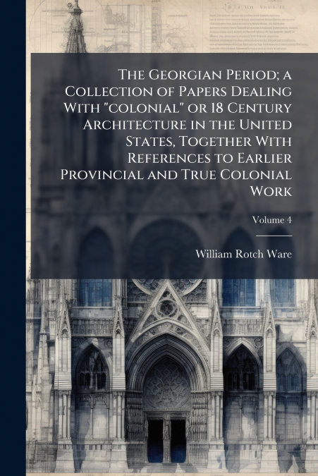 The Georgian Period; a Collection of Papers Dealing With 'colonial' or 18 Century Architecture in the United States, Together With References to Earlier Provincial and True Colonial Work; Volume 4