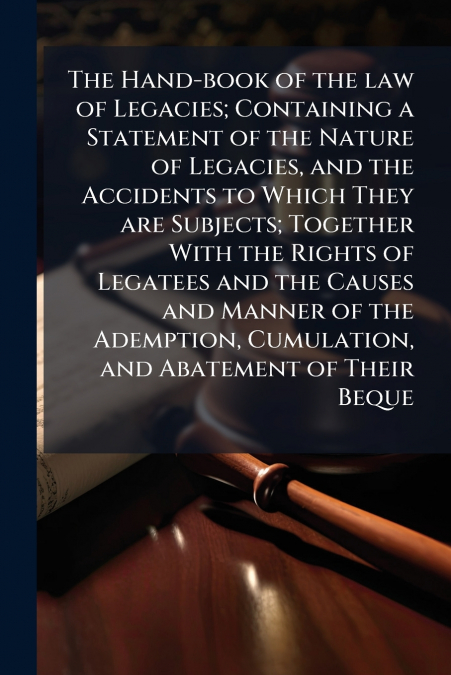 The Hand-book of the law of Legacies; Containing a Statement of the Nature of Legacies, and the Accidents to Which They are Subjects; Together With the Rights of Legatees and the Causes and Manner of 