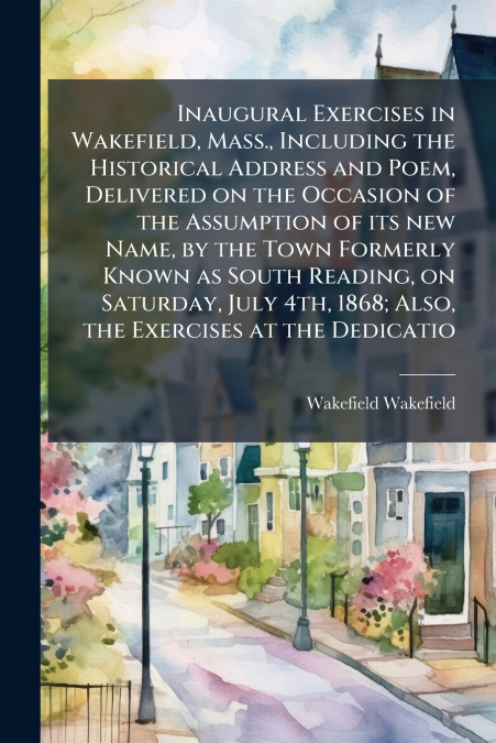 Inaugural Exercises in Wakefield, Mass., Including the Historical Address and Poem, Delivered on the Occasion of the Assumption of its new Name, by the Town Formerly Known as South Reading, on Saturda