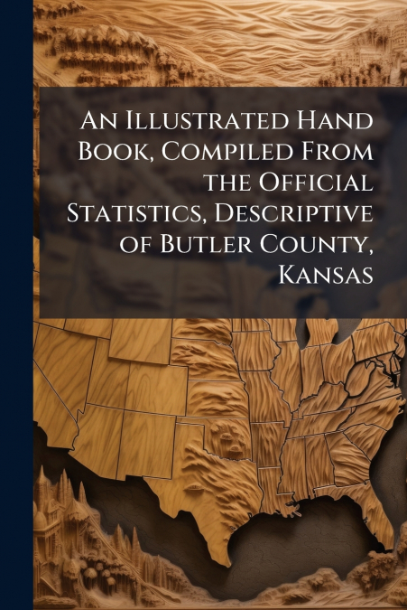 An Illustrated Hand Book, Compiled From the Official Statistics, Descriptive of Butler County, Kansas