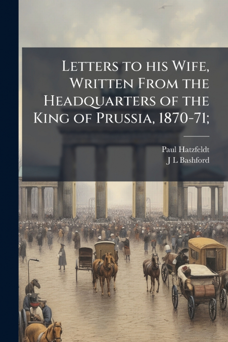Letters to his Wife, Written From the Headquarters of the King of Prussia, 1870-71;