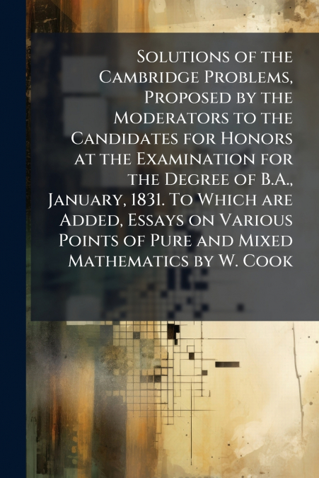 Solutions of the Cambridge Problems, Proposed by the Moderators to the Candidates for Honors at the Examination for the Degree of B.A., January, 1831. To Which are Added, Essays on Various Points of P