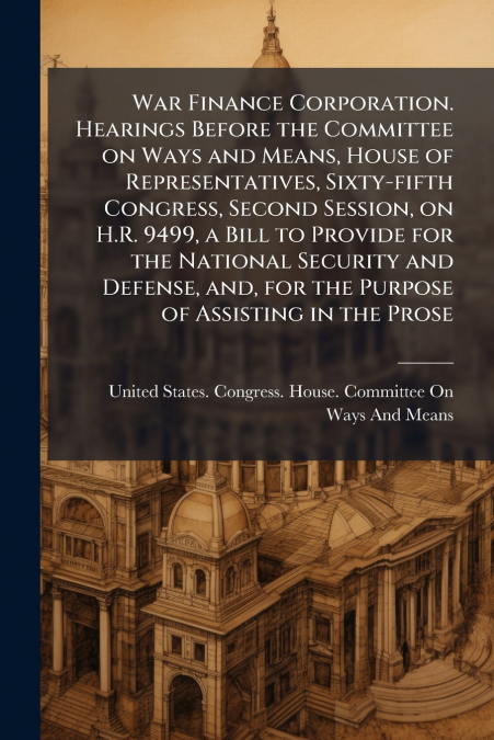 War Finance Corporation. Hearings Before the Committee on Ways and Means, House of Representatives, Sixty-fifth Congress, Second Session, on H.R. 9499, a Bill to Provide for the National Security and 