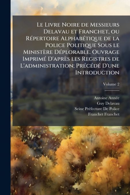 Le Livre Noire de Messieurs Delavau et Franchet, ou Répertoire Alphabétique de la Police Politique Sous le Ministère Déplorable. Ouvrage Imprimé D’après les Registres de L’administration; Précédé D’un