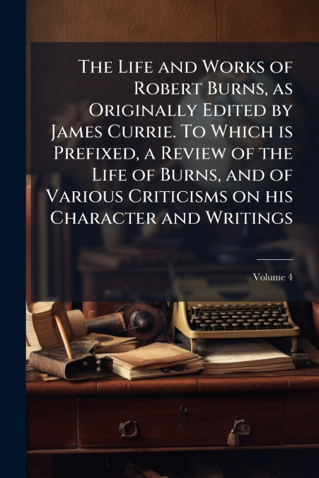 The Life and Works of Robert Burns, as Originally Edited by James Currie. To Which is Prefixed, a Review of the Life of Burns, and of Various Criticisms on his Character and Writings; Volume 4