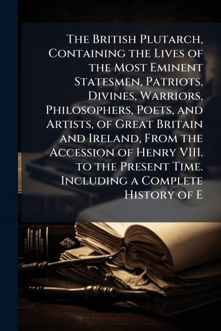 The British Plutarch, Containing the Lives of the Most Eminent Statesmen, Patriots, Divines, Warriors, Philosophers, Poets, and Artists, of Great Britain and Ireland, From the Accession of Henry VIII.