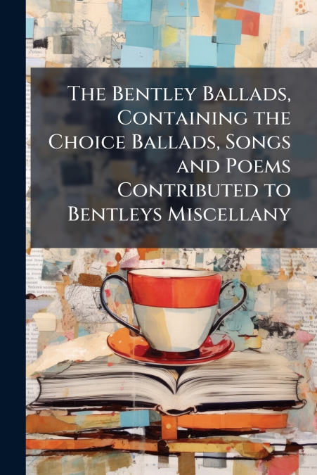 The Bentley Ballads, Containing the Choice Ballads, Songs and Poems Contributed to Bentleys Miscellany