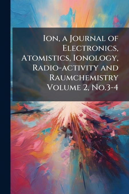 Ion, a Journal of Electronics, Atomistics, Ionology, Radio-activity and Raumchemistry Volume 2, No.3-4