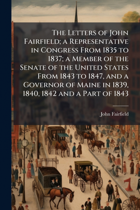 The Letters of John Fairfield; a Representative in Congress From 1835 to 1837; a Member of the Senate of the United States From 1843 to 1847, and a Governor of Maine in 1839, 1840, 1842 and a Part of 