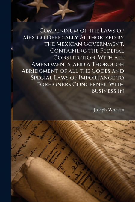 Compendium of the Laws of Mexico Officially Authorized by the Mexican Government, Containing the Federal Constitution, With all Amendments, and a Thorough Abridgment of all the Codes and Special Laws 