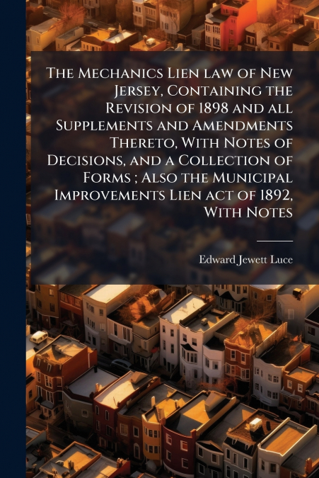 The Mechanics Lien law of New Jersey, Containing the Revision of 1898 and all Supplements and Amendments Thereto, With Notes of Decisions, and a Collection of Forms ; Also the Municipal Improvements L