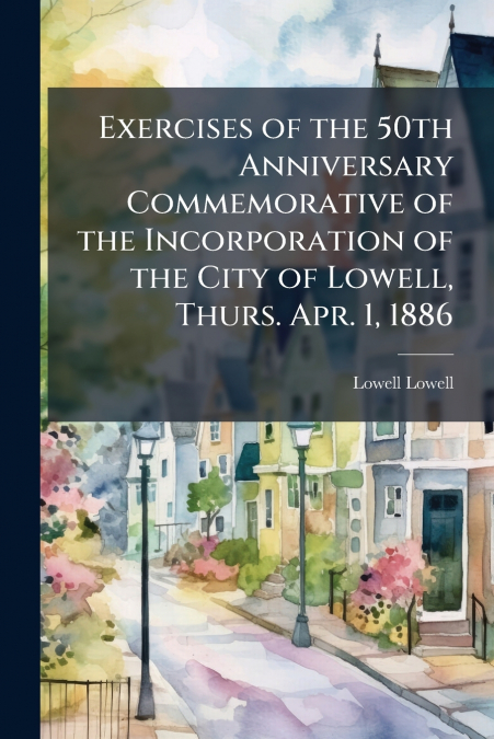 Exercises of the 50th Anniversary Commemorative of the Incorporation of the City of Lowell, Thurs. Apr. 1, 1886