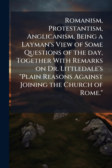 Romanism, Protestantism, Anglicanism, Being a Layman’s View of Some Questions of the day, Together With Remarks on Dr. Littledale’s 'Plain Reasons Against Joining the Church of Rome.'