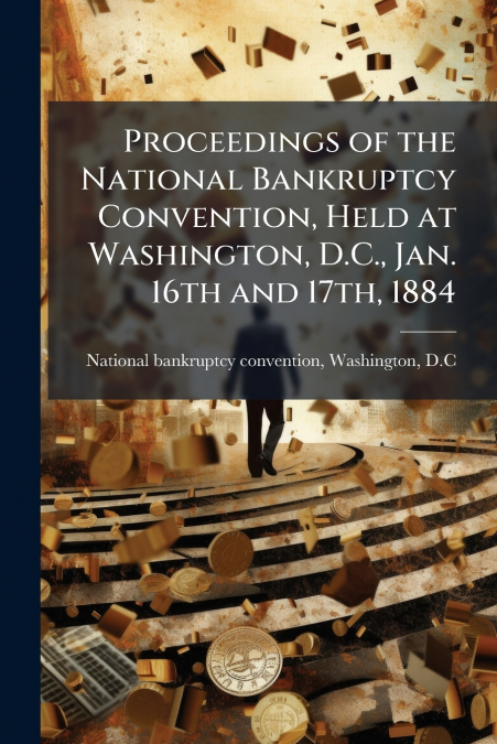 Proceedings of the National Bankruptcy Convention, Held at Washington, D.C., Jan. 16th and 17th, 1884