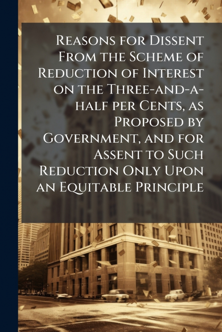 Reasons for Dissent From the Scheme of Reduction of Interest on the Three-and-a-half per Cents, as Proposed by Government, and for Assent to Such Reduction Only Upon an Equitable Principle