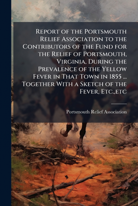 Report of the Portsmouth Relief Association to the Contributors of the Fund for the Relief of Portsmouth, Virginia, During the Prevalence of the Yellow Fever in That Town in 1855 ... Together With a S